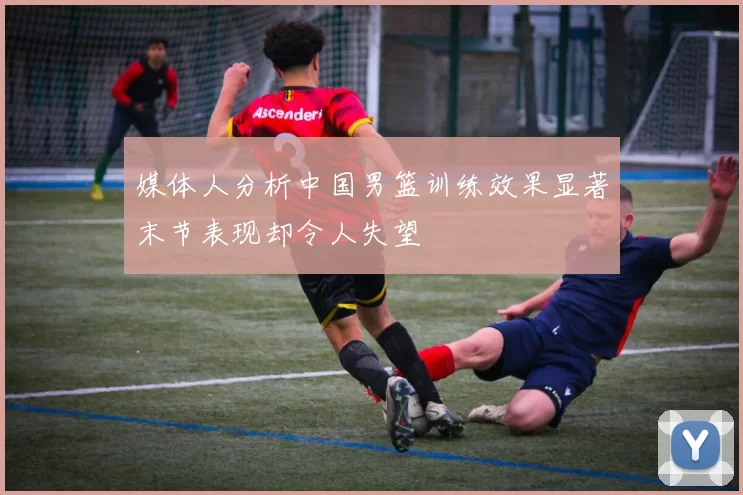 媒体人分析中国男篮训练效果显著末节表现却令人失望