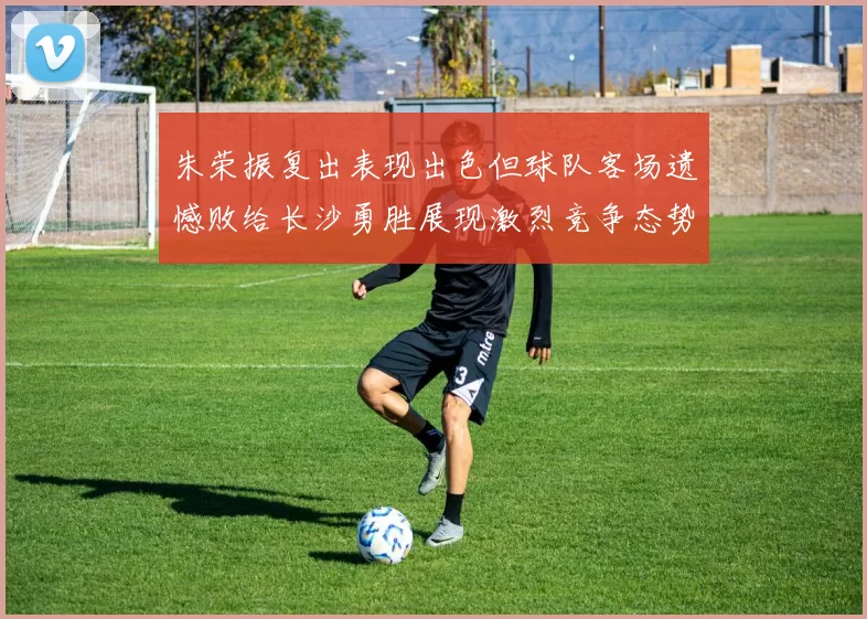朱荣振复出表现出色但球队客场遗憾败给长沙勇胜展现激烈竞争态势