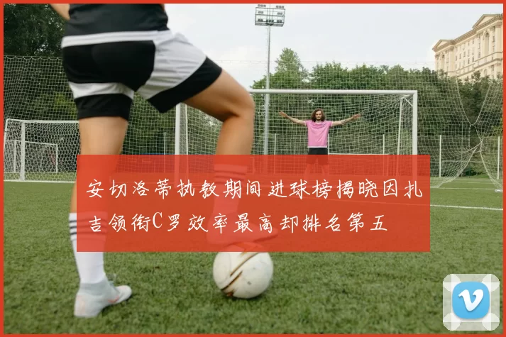 安切洛蒂执教期间进球榜揭晓因扎吉领衔C罗效率最高却排名第五