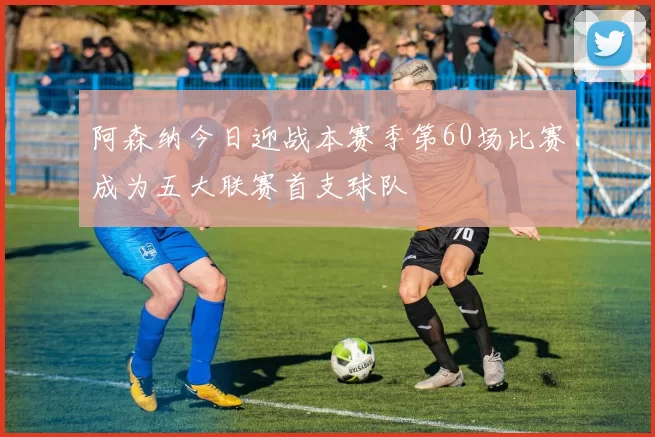 阿森纳今日迎战本赛季第60场比赛成为五大联赛首支球队