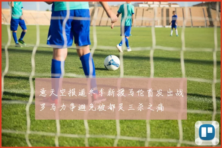 意天空报道冬季新援马伦首发出战罗马力争避免被都灵三杀之痛