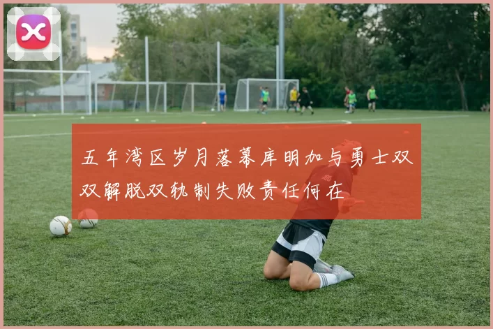 五年湾区岁月落幕库明加与勇士双双解脱双轨制失败责任何在