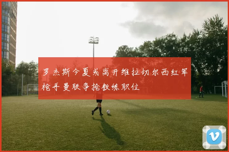 罗杰斯今夏或离开维拉切尔西红军枪手曼联争抢教练职位