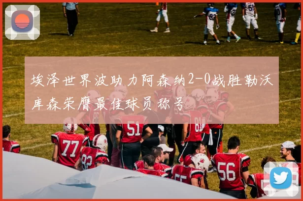 埃泽世界波助力阿森纳2-0战胜勒沃库森荣膺最佳球员称号