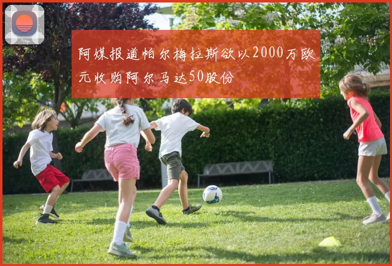 阿媒报道帕尔梅拉斯欲以2000万欧元收购阿尔马达50股份