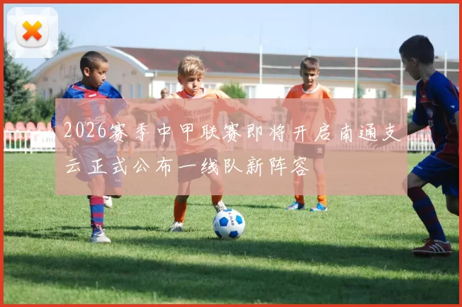 2026赛季中甲联赛即将开启南通支云正式公布一线队新阵容