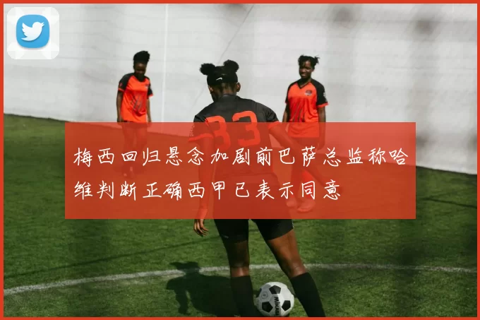 梅西回归悬念加剧前巴萨总监称哈维判断正确西甲已表示同意