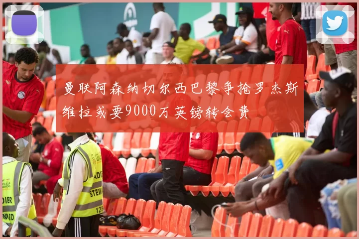 曼联阿森纳切尔西巴黎争抢罗杰斯维拉或要9000万英镑转会费