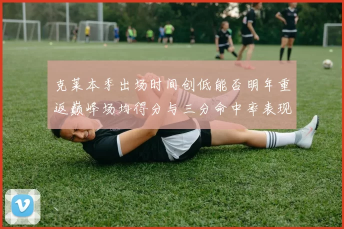克莱本季出场时间创低能否明年重返巅峰场均得分与三分命中率表现分析