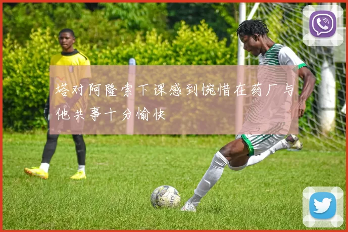 塔对阿隆索下课感到惋惜在药厂与他共事十分愉快