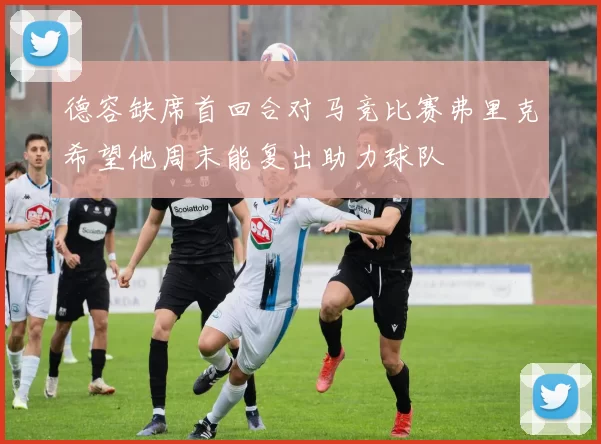 德容缺席首回合对马竞比赛弗里克希望他周末能复出助力球队