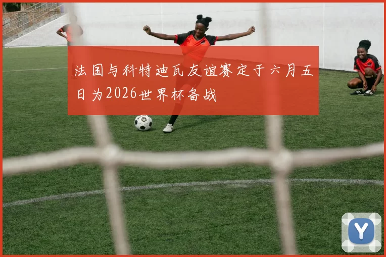 法国与科特迪瓦友谊赛定于六月五日为2026世界杯备战