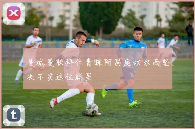 曼城曼联拜仁青睐阿昌庞切尔西坚决不卖这位新星
